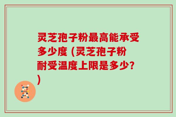 灵芝孢子粉最高能承受多少度 (灵芝孢子粉耐受温度上限是多少？)