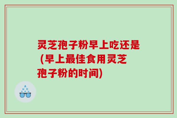 灵芝孢子粉早上吃还是 (早上最佳食用灵芝孢子粉的时间)