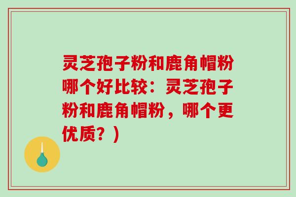 灵芝孢子粉和鹿角帽粉哪个好比较：灵芝孢子粉和鹿角帽粉，哪个更优质？)