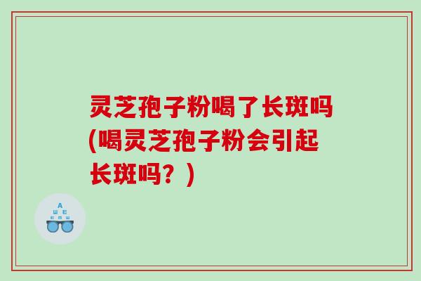 灵芝孢子粉喝了长斑吗(喝灵芝孢子粉会引起长斑吗？)