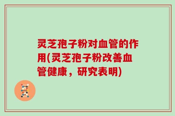灵芝孢子粉对血管的作用(灵芝孢子粉改善血管健康，研究表明)