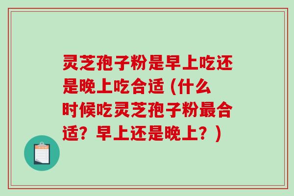 灵芝孢子粉是早上吃还是晚上吃合适 (什么时候吃灵芝孢子粉最合适？早上还是晚上？)