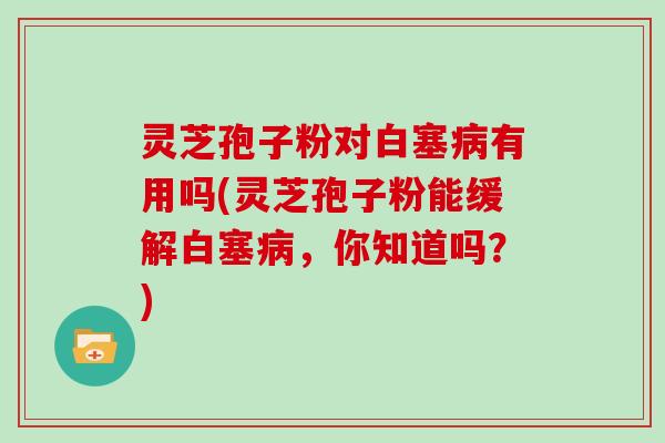 灵芝孢子粉对白塞病有用吗(灵芝孢子粉能缓解白塞病，你知道吗？)