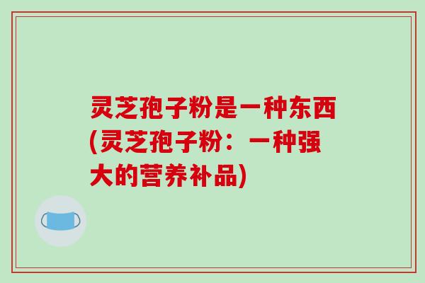灵芝孢子粉是一种东西(灵芝孢子粉：一种强大的营养补品)