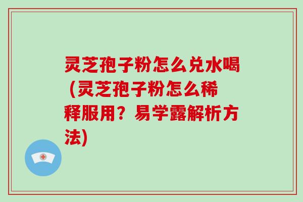 灵芝孢子粉怎么兑水喝 (灵芝孢子粉怎么稀释服用？易学露解析方法)