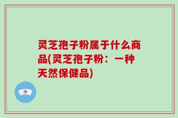 灵芝孢子粉属于什么商品(灵芝孢子粉：一种天然保健品)