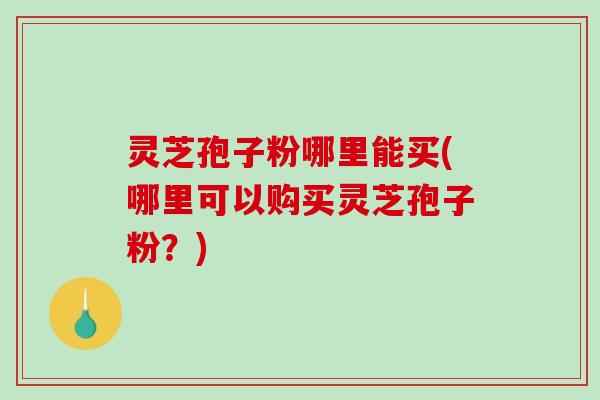 灵芝孢子粉哪里能买(哪里可以购买灵芝孢子粉？)