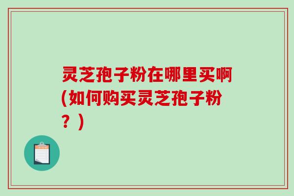 灵芝孢子粉在哪里买啊(如何购买灵芝孢子粉？)
