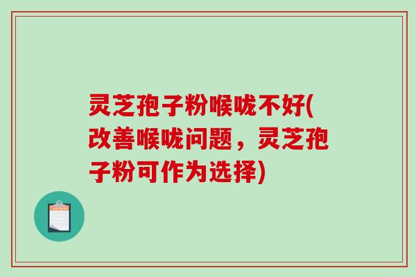 灵芝孢子粉喉咙不好(改善喉咙问题，灵芝孢子粉可作为选择)