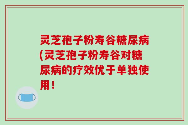 灵芝孢子粉寿谷糖尿病(灵芝孢子粉寿谷对糖尿病的疗效优于单独使用！