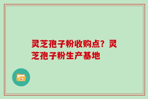 灵芝孢子粉收购点？灵芝孢子粉生产基地