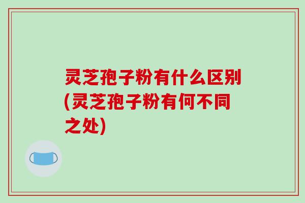 灵芝孢子粉有什么区别(灵芝孢子粉有何不同之处)