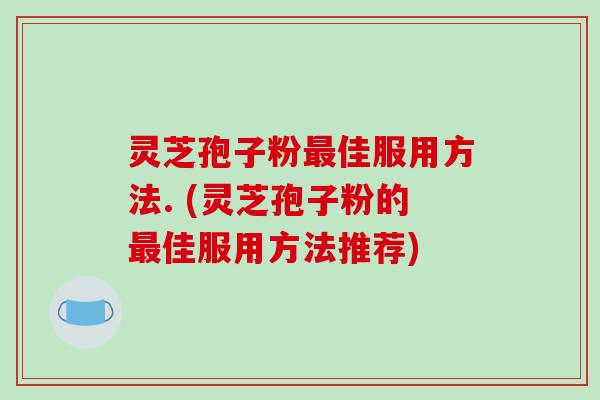 灵芝孢子粉最佳服用方法. (灵芝孢子粉的最佳服用方法推荐)