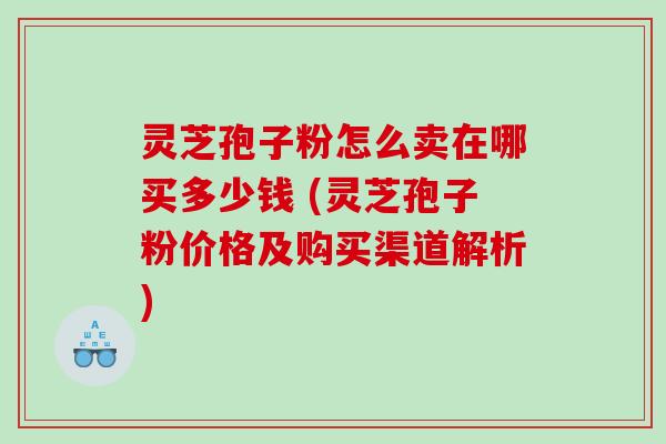 灵芝孢子粉怎么卖在哪买多少钱 (灵芝孢子粉价格及购买渠道解析)