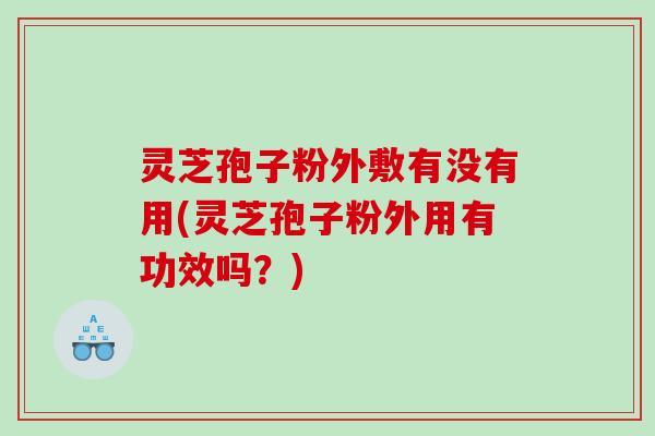 灵芝孢子粉外敷有没有用(灵芝孢子粉外用有功效吗？)