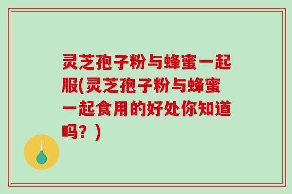 灵芝孢子粉与蜂蜜一起服(灵芝孢子粉与蜂蜜一起食用的好处你知道吗？)