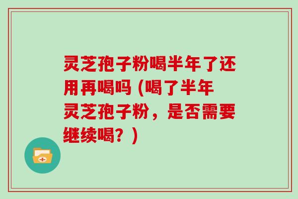 灵芝孢子粉喝半年了还用再喝吗 (喝了半年灵芝孢子粉，是否需要继续喝？)