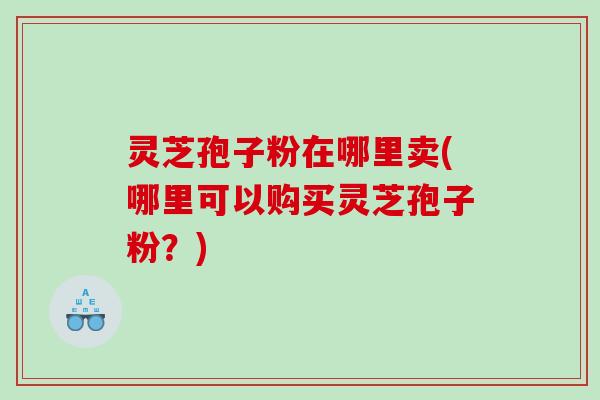 灵芝孢子粉在哪里卖(哪里可以购买灵芝孢子粉？)