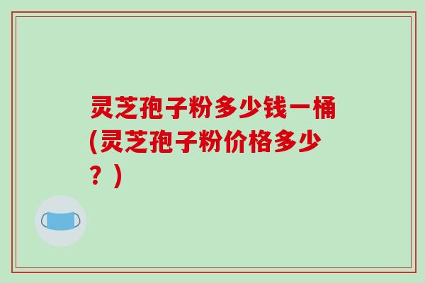 灵芝孢子粉多少钱一桶(灵芝孢子粉价格多少？)