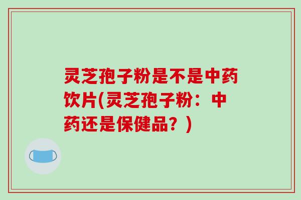 灵芝孢子粉是不是中药饮片(灵芝孢子粉：中药还是保健品？)