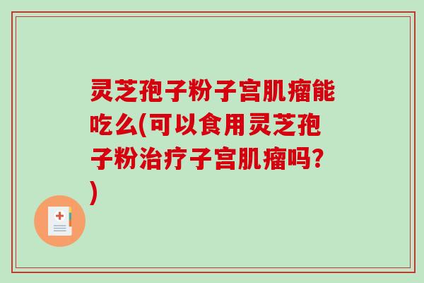 灵芝孢子粉子宫肌瘤能吃么(可以食用灵芝孢子粉治疗子宫肌瘤吗？)