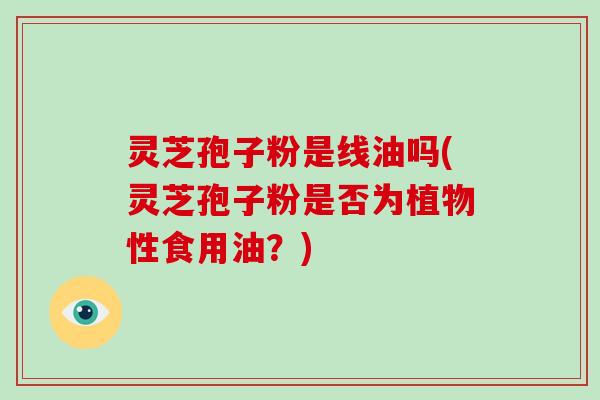 灵芝孢子粉是线油吗(灵芝孢子粉是否为植物性食用油？)