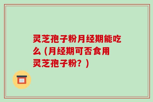 灵芝孢子粉月经期能吃么 (月经期可否食用灵芝孢子粉？)