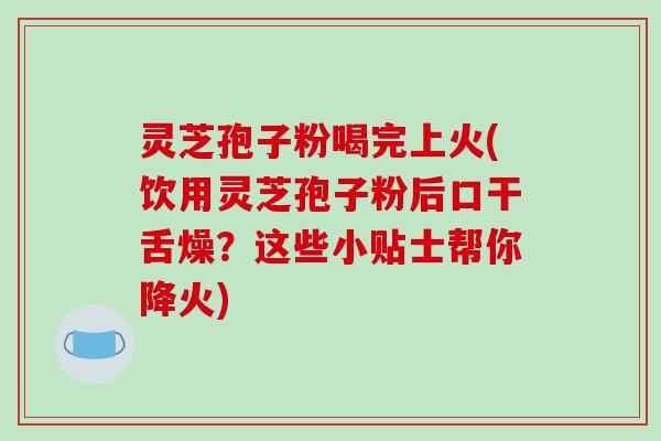 灵芝孢子粉喝完上火(饮用灵芝孢子粉后口干舌燥？这些小贴士帮你降火)