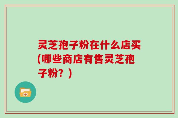 灵芝孢子粉在什么店买(哪些商店有售灵芝孢子粉？)