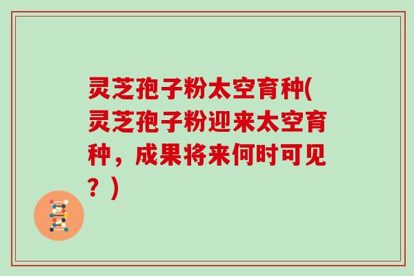 灵芝孢子粉太空育种(灵芝孢子粉迎来太空育种，成果将来何时可见？)