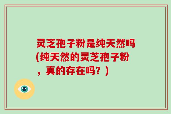 灵芝孢子粉是纯天然吗(纯天然的灵芝孢子粉，真的存在吗？)