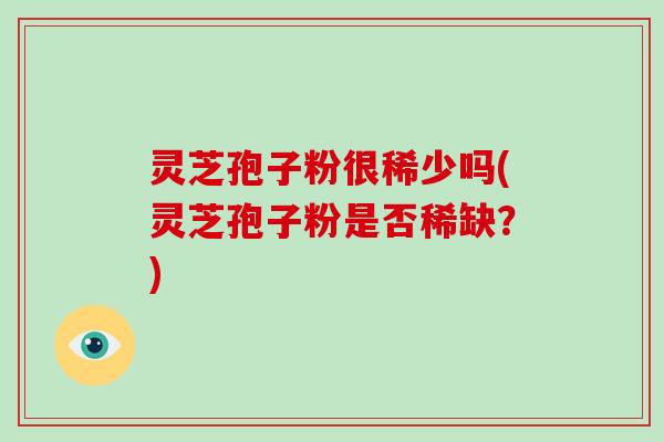 灵芝孢子粉很稀少吗(灵芝孢子粉是否稀缺？)