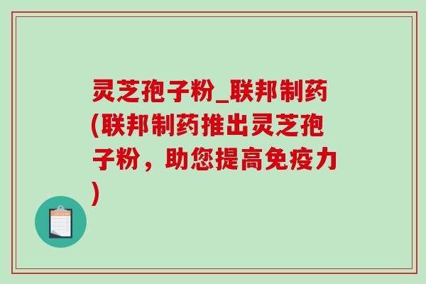 灵芝孢子粉_联邦制药(联邦制药推出灵芝孢子粉，助您提高免疫力)