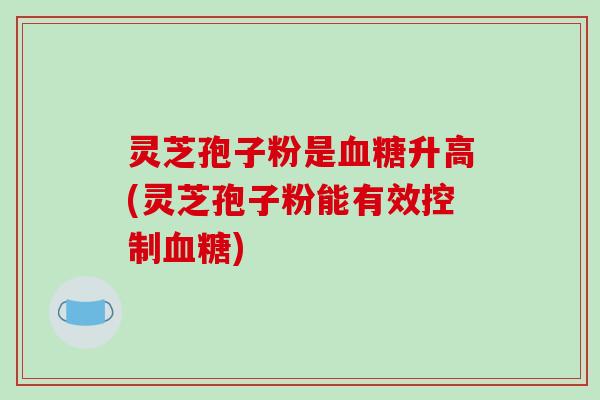 灵芝孢子粉是血糖升高(灵芝孢子粉能有效控制血糖)