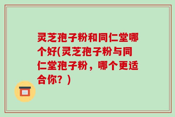 灵芝孢子粉和同仁堂哪个好(灵芝孢子粉与同仁堂孢子粉，哪个更适合你？)