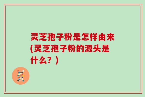 灵芝孢子粉是怎样由来(灵芝孢子粉的源头是什么？)