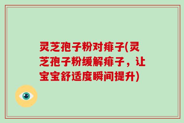 灵芝孢子粉对痱子(灵芝孢子粉缓解痱子，让宝宝舒适度瞬间提升)