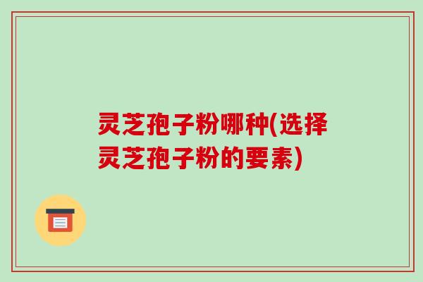 灵芝孢子粉哪种(选择灵芝孢子粉的要素)