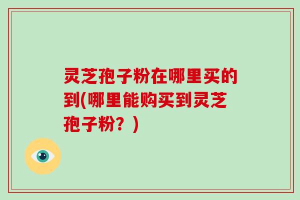灵芝孢子粉在哪里买的到(哪里能购买到灵芝孢子粉？)