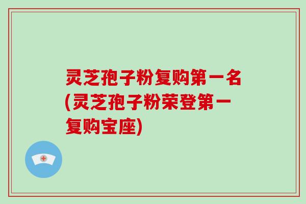 灵芝孢子粉复购第一名(灵芝孢子粉荣登第一复购宝座)
