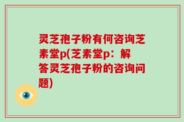 灵芝孢子粉有何咨询芝素堂p(芝素堂p：解答灵芝孢子粉的咨询问题)