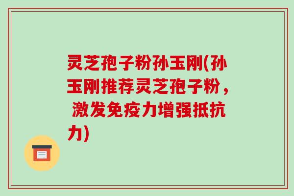 灵芝孢子粉孙玉刚(孙玉刚推荐灵芝孢子粉， 激发免疫力增强抵抗力)