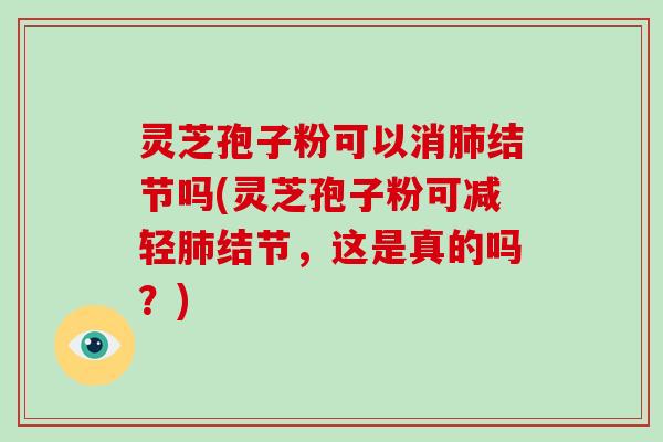 灵芝孢子粉可以消肺结节吗(灵芝孢子粉可减轻肺结节，这是真的吗？)