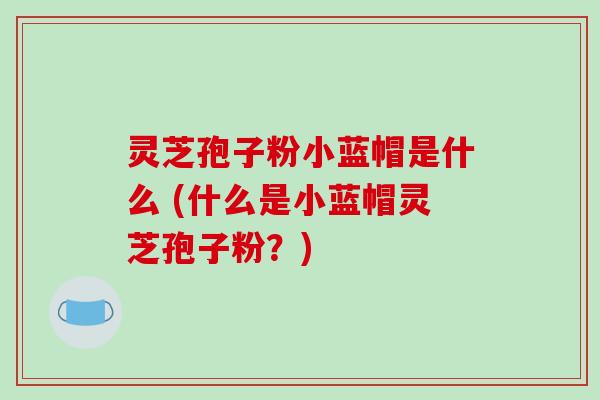灵芝孢子粉小蓝帽是什么 (什么是小蓝帽灵芝孢子粉？)