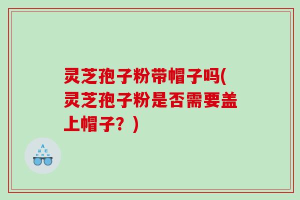 灵芝孢子粉带帽子吗(灵芝孢子粉是否需要盖上帽子？)