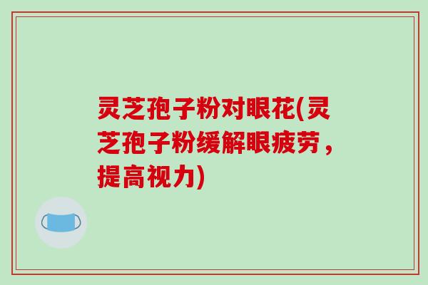 灵芝孢子粉对眼花(灵芝孢子粉缓解眼疲劳，提高视力)