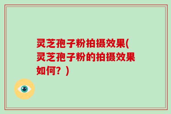 灵芝孢子粉拍摄效果(灵芝孢子粉的拍摄效果如何？)
