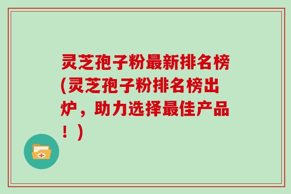 灵芝孢子粉最新排名榜(灵芝孢子粉排名榜出炉，助力选择最佳产品！)