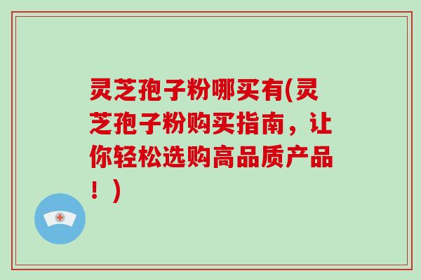 灵芝孢子粉哪买有(灵芝孢子粉购买指南，让你轻松选购高品质产品！)