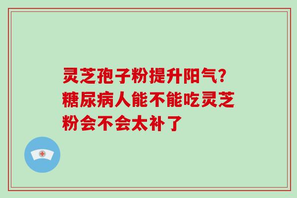 灵芝孢子粉提升阳气？糖尿病人能不能吃灵芝粉会不会太补了